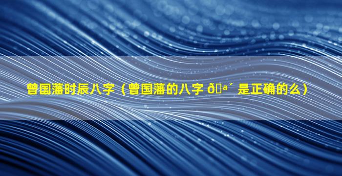 曾国藩时辰八字（曾国藩的八字 🪴 是正确的么）